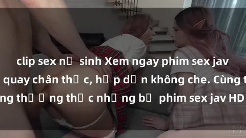 clip sex nữ sinh Xem ngay phim sex jav HD với những cảnh quay chân thực, hấp dẫn không che. Cùng thưởng thức những bộ phim sex jav HD hot nhất hiện nay!