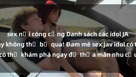 sex nơi công cộng Danh sách các idol JAV hot nhất hiện nay không thể bỏ qua! Đam mê sex jav idol có thể khám phá ngay để thỏa mãn nhu cầu giải trí của mình!
